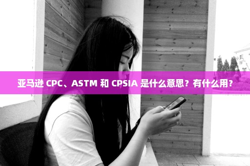 亚马逊 CPC、ASTM 和 CPSIA 是什么意思？有什么用？