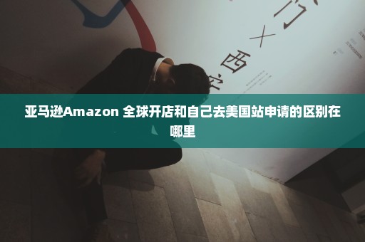 亚马逊Amazon 全球开店和自己去美国站申请的区别在哪里