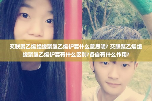 交联聚乙烯绝缘聚氯乙烯护套什么意思呢? 交联聚乙烯绝缘聚氯乙烯护套有什么区别?各自有什么作用?