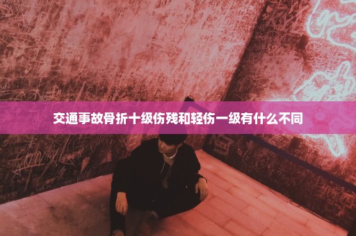 交通事故骨折十级伤残和轻伤一级有什么不同