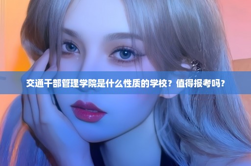 交通干部管理学院是什么性质的学校？值得报考吗？