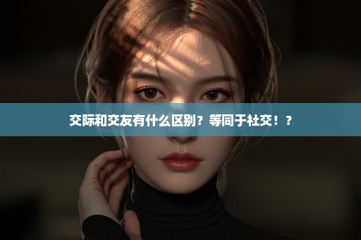 交际和交友有什么区别？等同于社交！？