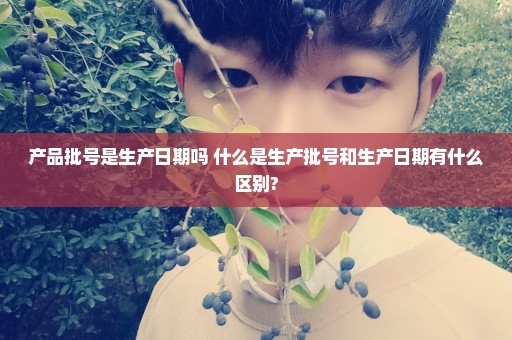 产品批号是生产日期吗 什么是生产批号和生产日期有什么区别?