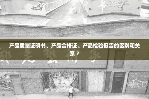 产品质量证明书、产品合格证、产品检验报告的区别和关系 ？