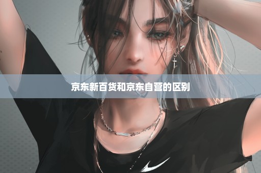 京东新百货和京东自营的区别