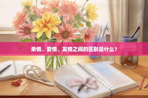 亲情、爱情、友情之间的区别是什么？