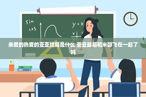 亲爱的热爱的亚亚结局是什么 亚亚最后和米邵飞在一起了吗