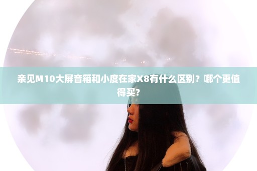 亲见M10大屏音箱和小度在家X8有什么区别？哪个更值得买？