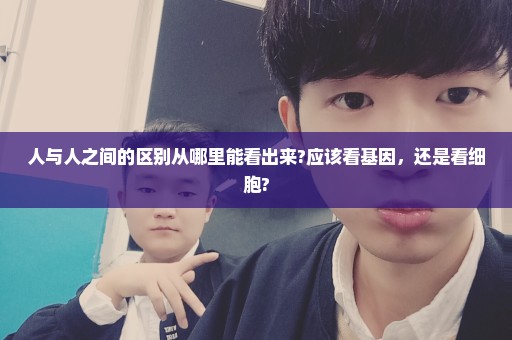 人与人之间的区别从哪里能看出来?应该看基因，还是看细胞?