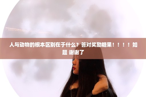 人与动物的根本区别在于什么？答对奖励糖果！！！！如题 谢谢了