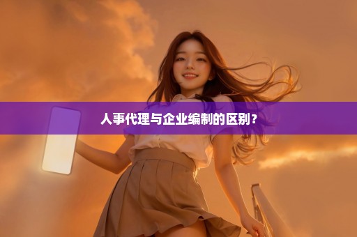 人事代理与企业编制的区别？