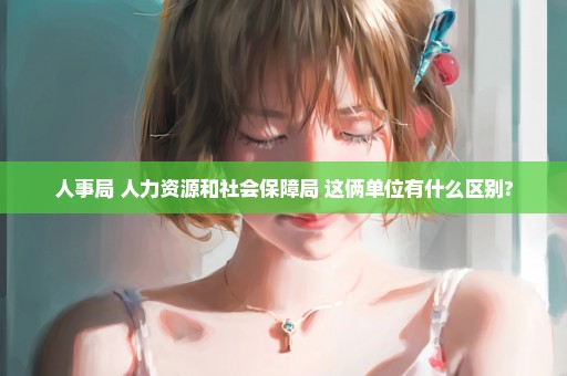人事局 人力资源和社会保障局 这俩单位有什么区别?