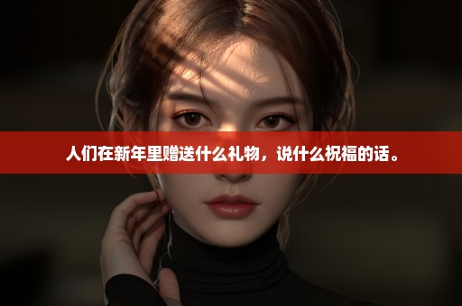 人们在新年里赠送什么礼物，说什么祝福的话。