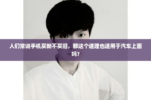 人们常说手机买新不买旧，那这个道理也适用于汽车上面吗？