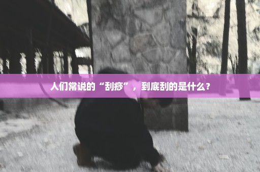 人们常说的“刮痧”，到底刮的是什么？