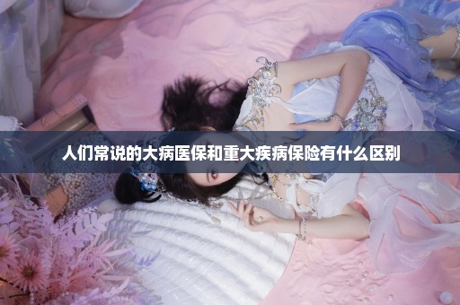 人们常说的大病医保和重大疾病保险有什么区别