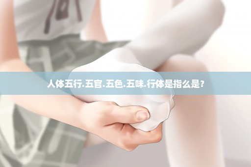 人体五行.五官.五色.五味.行体是指么是？