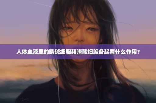 人体血液里的嗜碱细胞和嗜酸细胞各起着什么作用？