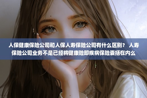 人保健康保险公司和人保人寿保险公司有什么区别？ 人寿保险公司业务不是已经将健康险即疾病保险囊括在内么
