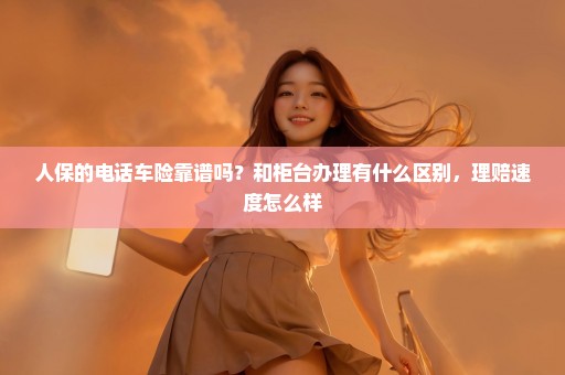 人保的电话车险靠谱吗？和柜台办理有什么区别，理赔速度怎么样