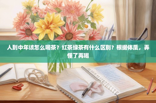 人到中年该怎么喝茶？红茶绿茶有什么区别？根据体质，弄懂了再喝