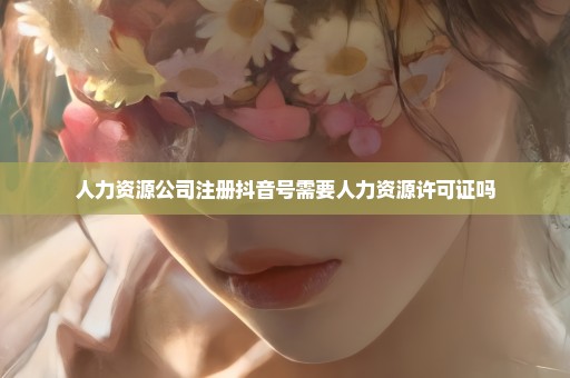 人力资源公司注册抖音号需要人力资源许可证吗