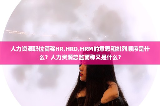人力资源职位简称HR,HRD,HRM的意思和排列顺序是什么？人力资源总监简称又是什么？