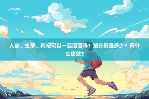人参、虫草、枸杞可以一起泡酒吗？量分别是多少？有什么功效？