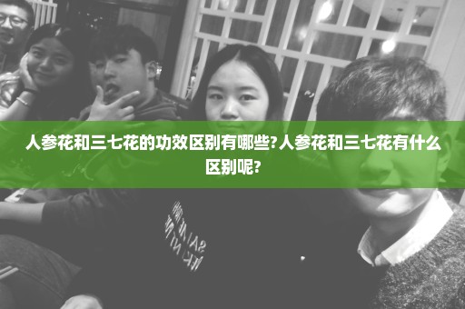 人参花和三七花的功效区别有哪些?人参花和三七花有什么区别呢?