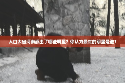 人口大省河南都出了哪些明星？你认为最红的明星是谁？