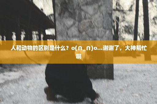 人和动物的区别是什么？o(∩_∩)o...谢谢了，大神帮忙啊