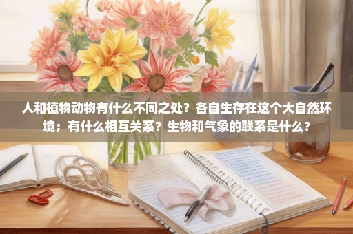 人和植物动物有什么不同之处？各自生存在这个大自然环境；有什么相互关系？生物和气象的联系是什么？