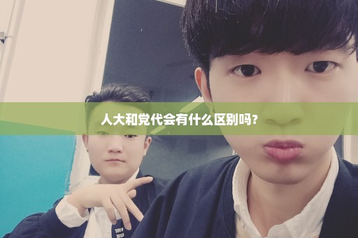人大和党代会有什么区别吗？