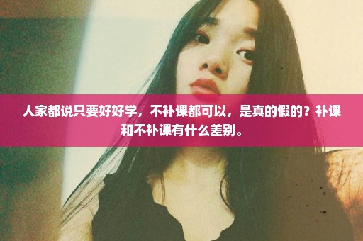 人家都说只要好好学，不补课都可以，是真的假的？补课和不补课有什么差别。