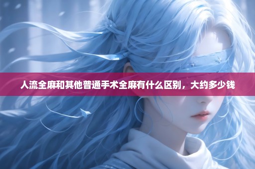 人流全麻和其他普通手术全麻有什么区别，大约多少钱