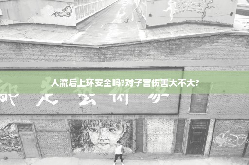 人流后上环安全吗?对子宫伤害大不大?
