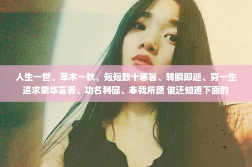 人生一世、草木一秋、短短数十寒暑、转瞬即逝、穷一生追求荣华富贵、功名利碌、非我所愿 谁还知道下面的