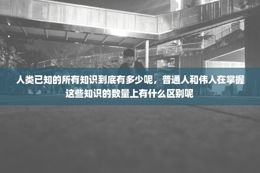 人类已知的所有知识到底有多少呢，普通人和伟人在掌握这些知识的数量上有什么区别呢