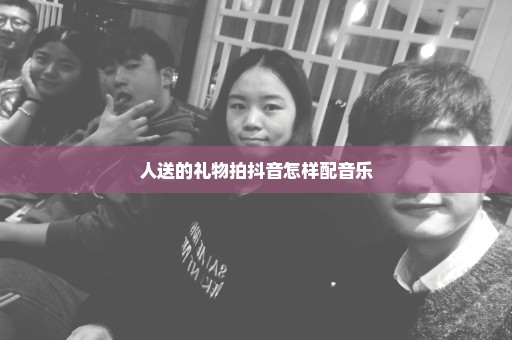人送的礼物拍抖音怎样配音乐