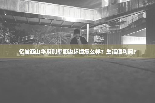 亿城西山华府别墅周边环境怎么样？生活便利吗？