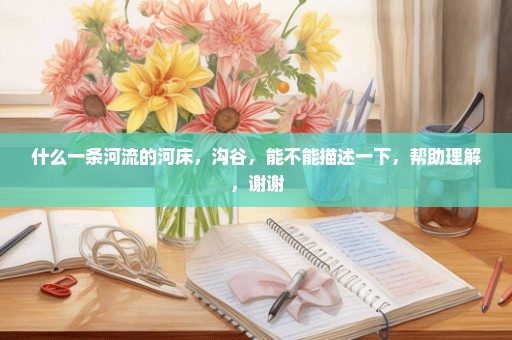 什么一条河流的河床，沟谷，能不能描述一下，帮助理解，谢谢