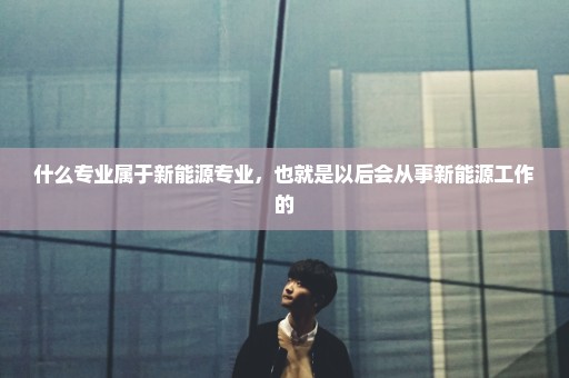 什么专业属于新能源专业，也就是以后会从事新能源工作的