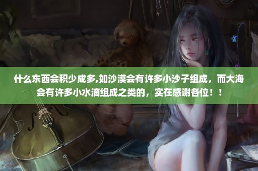 什么东西会积少成多,如沙漠会有许多小沙子组成，而大海会有许多小水滴组成之类的，实在感谢各位！！