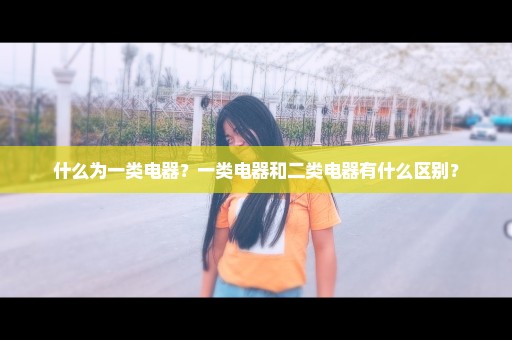 什么为一类电器？一类电器和二类电器有什么区别？