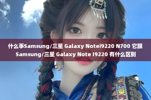 什么事Samsung/三星 Galaxy Notei9220 N700 它跟Samsung/三星 Galaxy Note I9220 有什么区别
