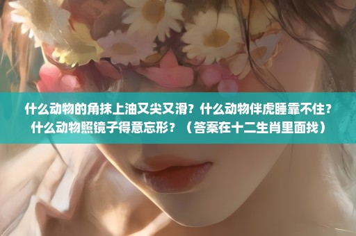 什么动物的角抹上油又尖又滑？什么动物伴虎睡靠不住？什么动物照镜子得意忘形？（答案在十二生肖里面找）
