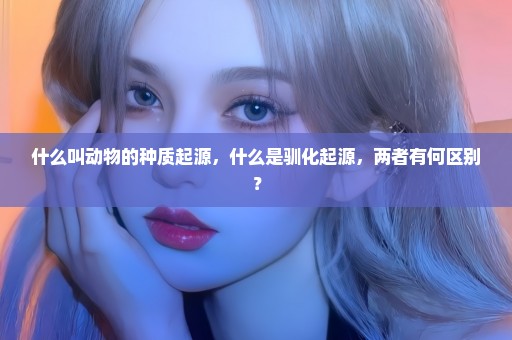 什么叫动物的种质起源，什么是驯化起源，两者有何区别？