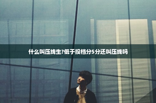 什么叫压线生?低于投档分5分还叫压线吗