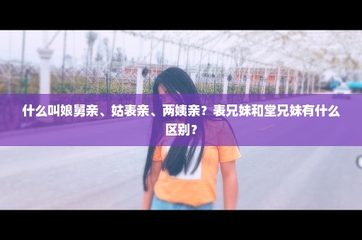 什么叫娘舅亲、姑表亲、两姨亲？表兄妹和堂兄妹有什么区别？