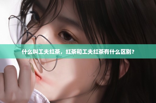 什么叫工夫红茶，红茶和工夫红茶有什么区别？